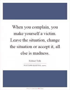 When you complain, you make yourself a victim. Leave the situation, change the situation or accept it, all else is madness Picture Quote #1