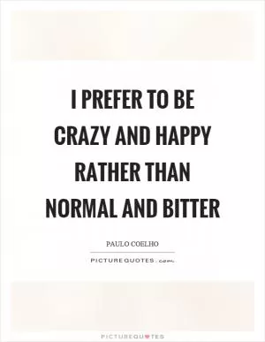 I prefer to be crazy and happy rather than normal and bitter Picture Quote #1