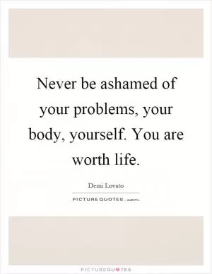 Never be ashamed of your problems, your body, yourself. You are worth life Picture Quote #1