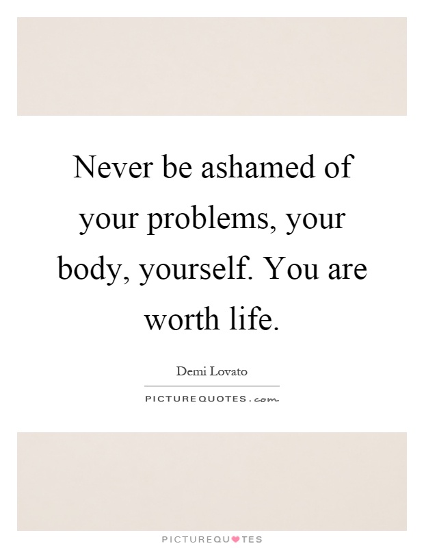 Never be ashamed of your problems, your body, yourself. You are worth life Picture Quote #1