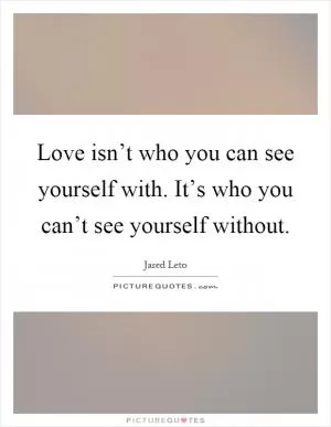 Love isn’t who you can see yourself with. It’s who you can’t see yourself without Picture Quote #1