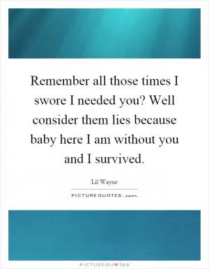 Remember all those times I swore I needed you? Well consider them lies because baby here I am without you and I survived Picture Quote #1