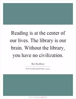 Reading is at the center of our lives. The library is our brain. Without the library, you have no civilization Picture Quote #1