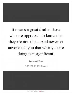 It means a great deal to those who are oppressed to know that they are not alone. And never let anyone tell you that what you are doing is insignificant Picture Quote #1