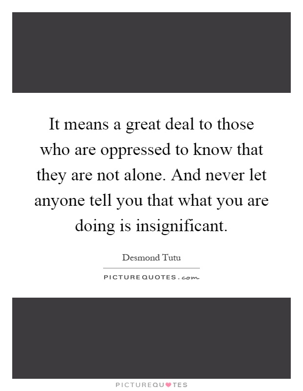It means a great deal to those who are oppressed to know that they are not alone. And never let anyone tell you that what you are doing is insignificant Picture Quote #1