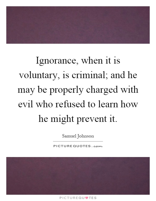 Ignorance, when it is voluntary, is criminal; and he may be properly charged with evil who refused to learn how he might prevent it Picture Quote #1
