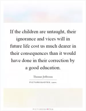 If the children are untaught, their ignorance and vices will in future life cost us much dearer in their consequences than it would have done in their correction by a good education Picture Quote #1