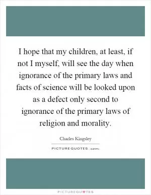 I hope that my children, at least, if not I myself, will see the day when ignorance of the primary laws and facts of science will be looked upon as a defect only second to ignorance of the primary laws of religion and morality Picture Quote #1