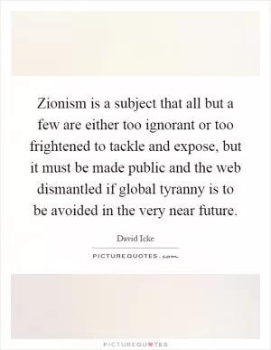 Zionism is a subject that all but a few are either too ignorant or too frightened to tackle and expose, but it must be made public and the web dismantled if global tyranny is to be avoided in the very near future Picture Quote #1