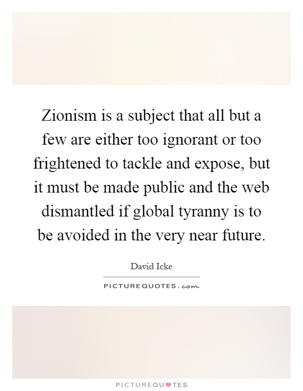 Zionism is a subject that all but a few are either too ignorant or too frightened to tackle and expose, but it must be made public and the web dismantled if global tyranny is to be avoided in the very near future Picture Quote #1