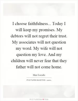 I choose faithfulness... Today I will keep my promises. My debtors will not regret their trust. My associates will not question my word. My wife will not question my love. And my children will never fear that they father will not come home Picture Quote #1