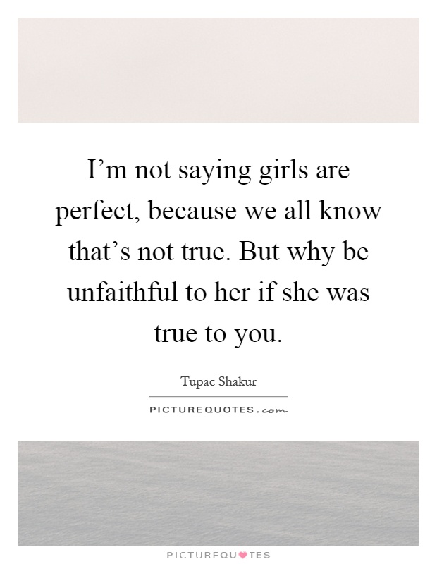 I'm not saying girls are perfect, because we all know that's not true. But why be unfaithful to her if she was true to you Picture Quote #1