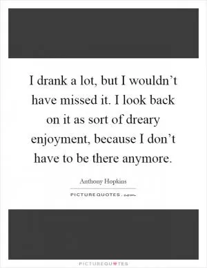 I drank a lot, but I wouldn’t have missed it. I look back on it as sort of dreary enjoyment, because I don’t have to be there anymore Picture Quote #1