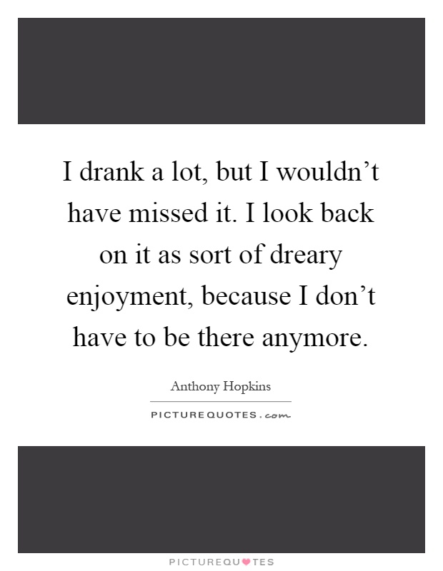 I drank a lot, but I wouldn't have missed it. I look back on it as sort of dreary enjoyment, because I don't have to be there anymore Picture Quote #1