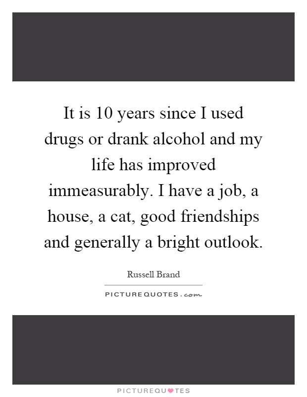 It is 10 years since I used drugs or drank alcohol and my life has improved immeasurably. I have a job, a house, a cat, good friendships and generally a bright outlook Picture Quote #1