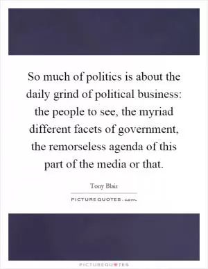 So much of politics is about the daily grind of political business: the people to see, the myriad different facets of government, the remorseless agenda of this part of the media or that Picture Quote #1