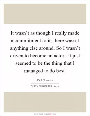 It wasn’t as though I really made a commitment to it; there wasn’t anything else around. So I wasn’t driven to become an actor.. it just seemed to be the thing that I managed to do best Picture Quote #1