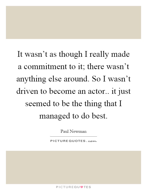 It wasn't as though I really made a commitment to it; there wasn't anything else around. So I wasn't driven to become an actor.. it just seemed to be the thing that I managed to do best Picture Quote #1
