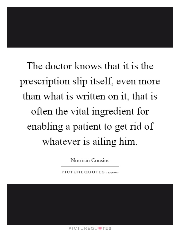 The doctor knows that it is the prescription slip itself, even more than what is written on it, that is often the vital ingredient for enabling a patient to get rid of whatever is ailing him Picture Quote #1
