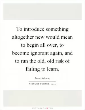 To introduce something altogether new would mean to begin all over, to become ignorant again, and to run the old, old risk of failing to learn Picture Quote #1