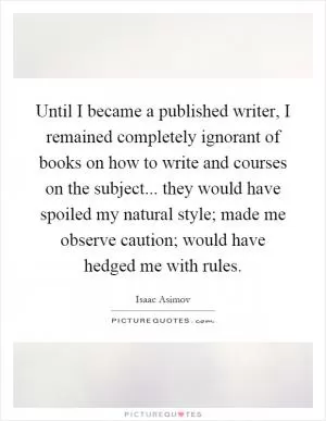 Until I became a published writer, I remained completely ignorant of books on how to write and courses on the subject... they would have spoiled my natural style; made me observe caution; would have hedged me with rules Picture Quote #1