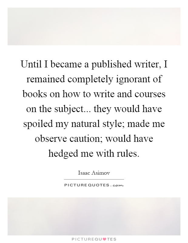 Until I became a published writer, I remained completely ignorant of books on how to write and courses on the subject... they would have spoiled my natural style; made me observe caution; would have hedged me with rules Picture Quote #1