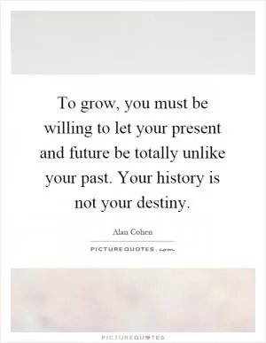 To grow, you must be willing to let your present and future be totally unlike your past. Your history is not your destiny Picture Quote #1