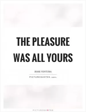 The pleasure was all yours Picture Quote #1
