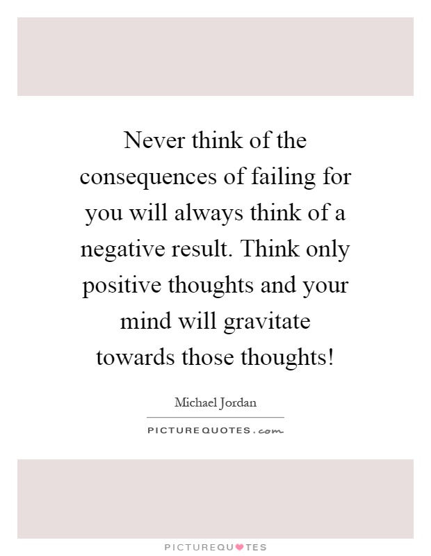 Never think of the consequences of failing for you will always think of a negative result. Think only positive thoughts and your mind will gravitate towards those thoughts! Picture Quote #1