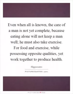 Even when all is known, the care of a man is not yet complete, because eating alone will not keep a man well; he must also take exercise. For food and exercise, while possessing opposite qualities, yet work together to produce health Picture Quote #1