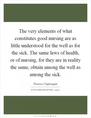 The very elements of what constitutes good nursing are as little understood for the well as for the sick. The same laws of health, or of nursing, for they are in reality the same, obtain among the well as among the sick Picture Quote #1