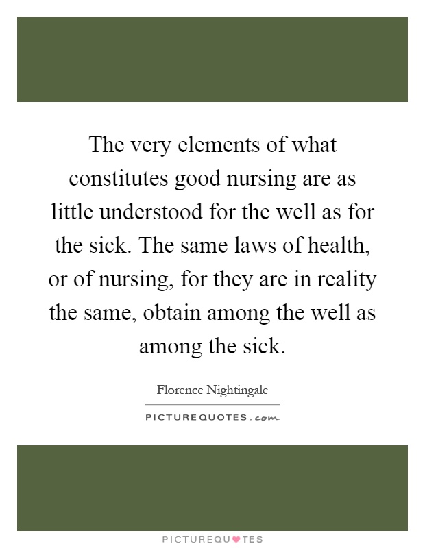 The very elements of what constitutes good nursing are as little understood for the well as for the sick. The same laws of health, or of nursing, for they are in reality the same, obtain among the well as among the sick Picture Quote #1