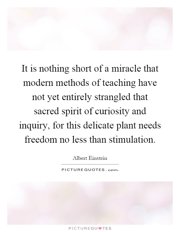 It is nothing short of a miracle that modern methods of teaching have not yet entirely strangled that sacred spirit of curiosity and inquiry, for this delicate plant needs freedom no less than stimulation Picture Quote #1