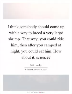 I think somebody should come up with a way to breed a very large shrimp. That way, you could ride him, then after you camped at night, you could eat him. How about it, science? Picture Quote #1