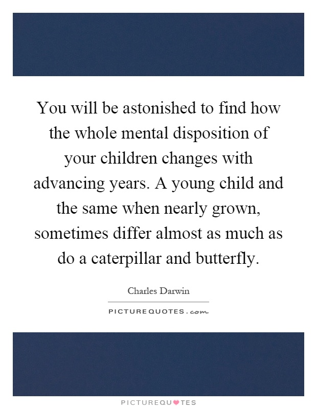 You will be astonished to find how the whole mental disposition of your children changes with advancing years. A young child and the same when nearly grown, sometimes differ almost as much as do a caterpillar and butterfly Picture Quote #1