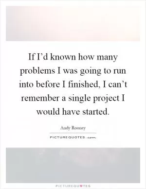 If I’d known how many problems I was going to run into before I finished, I can’t remember a single project I would have started Picture Quote #1