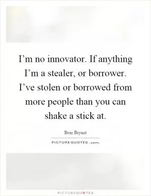 I’m no innovator. If anything I’m a stealer, or borrower. I’ve stolen or borrowed from more people than you can shake a stick at Picture Quote #1