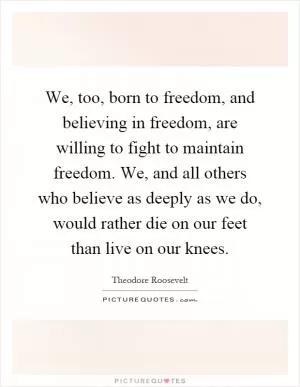 We, too, born to freedom, and believing in freedom, are willing to fight to maintain freedom. We, and all others who believe as deeply as we do, would rather die on our feet than live on our knees Picture Quote #1