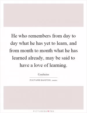 He who remembers from day to day what he has yet to learn, and from month to month what he has learned already, may be said to have a love of learning Picture Quote #1