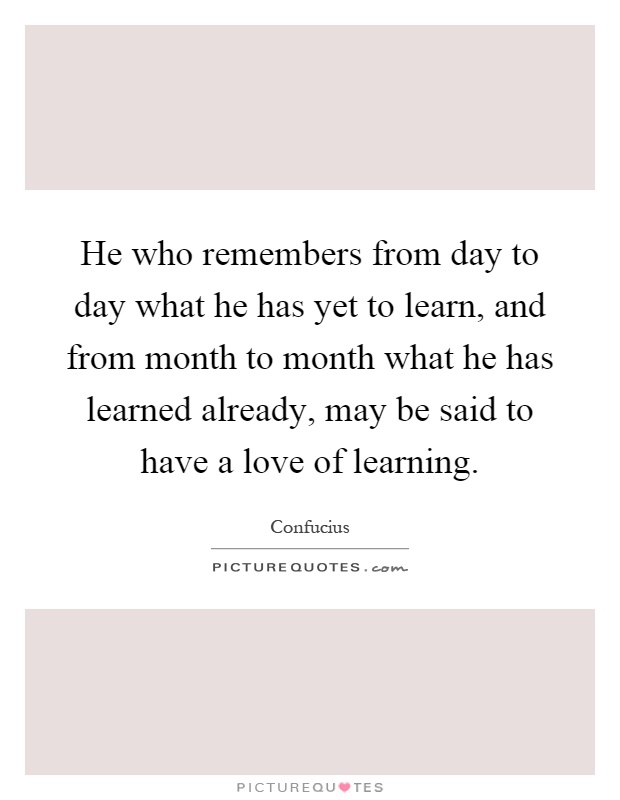 He who remembers from day to day what he has yet to learn, and from month to month what he has learned already, may be said to have a love of learning Picture Quote #1