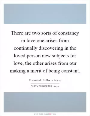 There are two sorts of constancy in love one arises from continually discovering in the loved person new subjects for love, the other arises from our making a merit of being constant Picture Quote #1