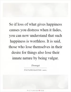 So if loss of what gives happiness causes you distress when it fades, you can now understand that such happiness is worthless. It is said, those who lose themselves in their desire for things also lose their innate nature by being vulgar Picture Quote #1