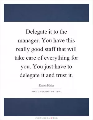 Delegate it to the manager. You have this really good staff that will take care of everything for you. You just have to delegate it and trust it Picture Quote #1