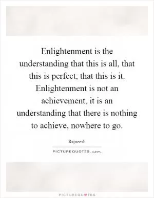 Enlightenment is the understanding that this is all, that this is perfect, that this is it. Enlightenment is not an achievement, it is an understanding that there is nothing to achieve, nowhere to go Picture Quote #1
