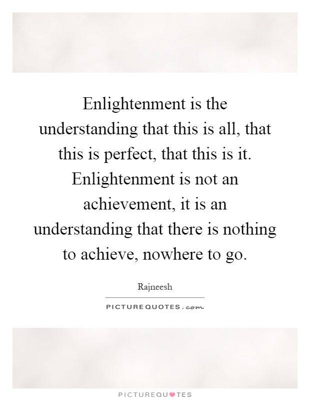 Enlightenment is the understanding that this is all, that this is perfect, that this is it. Enlightenment is not an achievement, it is an understanding that there is nothing to achieve, nowhere to go Picture Quote #1