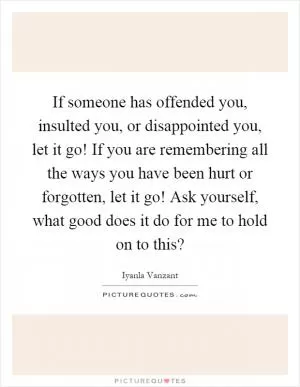 If someone has offended you, insulted you, or disappointed you, let it go! If you are remembering all the ways you have been hurt or forgotten, let it go! Ask yourself, what good does it do for me to hold on to this? Picture Quote #1
