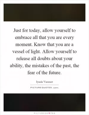 Just for today, allow yourself to embrace all that you are every moment. Know that you are a vessel of light. Allow yourself to release all doubts about your ability, the mistakes of the past, the fear of the future Picture Quote #1
