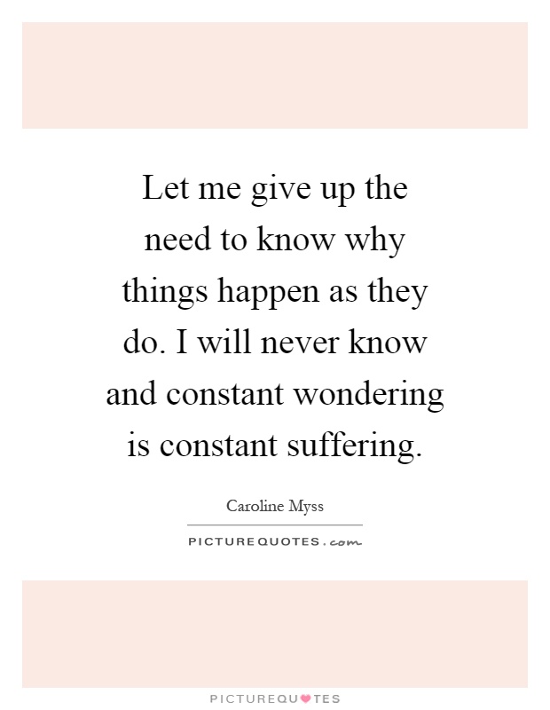 Let me give up the need to know why things happen as they do. I will never know and constant wondering is constant suffering Picture Quote #1