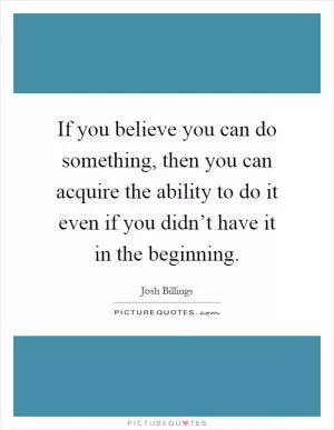 If you believe you can do something, then you can acquire the ability to do it even if you didn’t have it in the beginning Picture Quote #1
