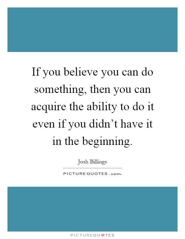 If you believe you can do something, then you can acquire the ability to do it even if you didn't have it in the beginning Picture Quote #1